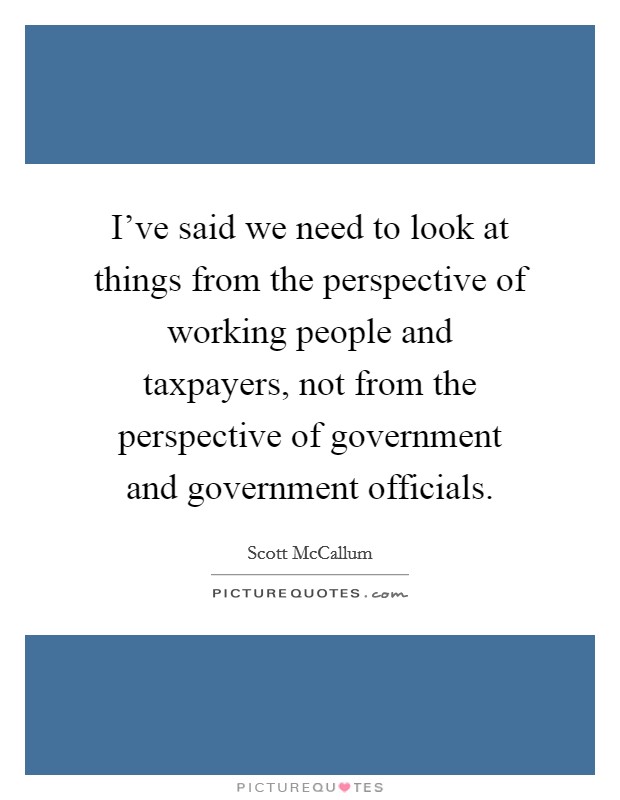 I've said we need to look at things from the perspective of working people and taxpayers, not from the perspective of government and government officials. Picture Quote #1