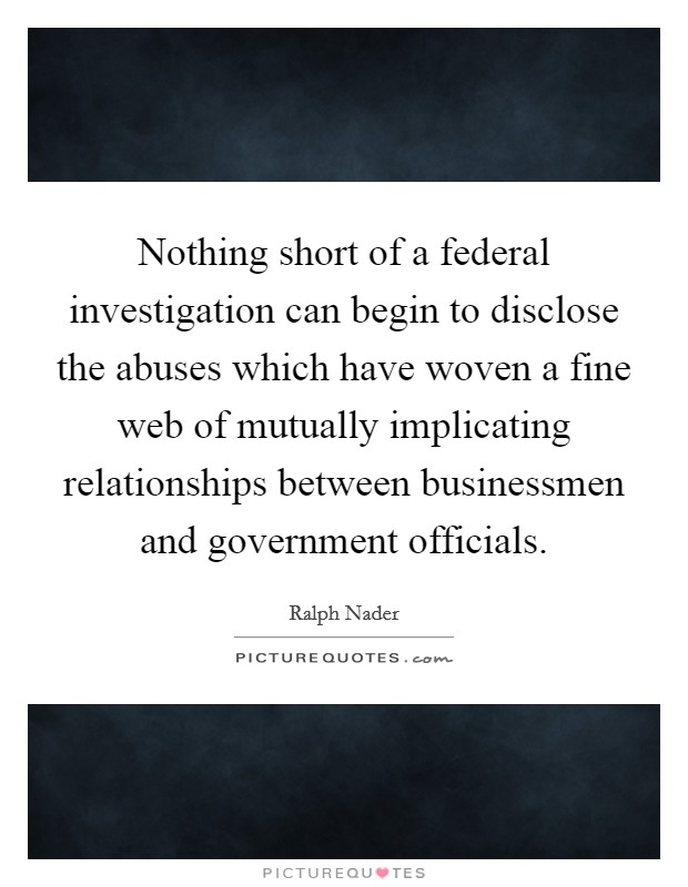 Nothing short of a federal investigation can begin to disclose the abuses which have woven a fine web of mutually implicating relationships between businessmen and government officials. Picture Quote #1