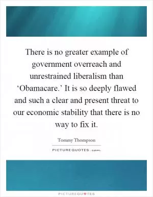 There is no greater example of government overreach and unrestrained liberalism than ‘Obamacare.’ It is so deeply flawed and such a clear and present threat to our economic stability that there is no way to fix it Picture Quote #1