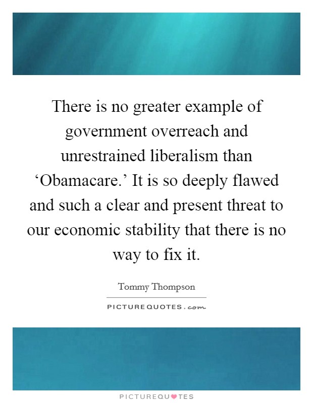 There is no greater example of government overreach and unrestrained liberalism than ‘Obamacare.' It is so deeply flawed and such a clear and present threat to our economic stability that there is no way to fix it. Picture Quote #1