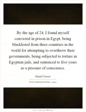 By the age of 24, I found myself convicted in prison in Egypt, being blacklisted from three countries in the world for attempting to overthrow their governments, being subjected to torture in Egyptian jails, and sentenced to five years as a prisoner of conscience Picture Quote #1
