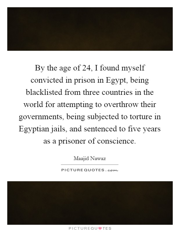 By the age of 24, I found myself convicted in prison in Egypt, being blacklisted from three countries in the world for attempting to overthrow their governments, being subjected to torture in Egyptian jails, and sentenced to five years as a prisoner of conscience. Picture Quote #1