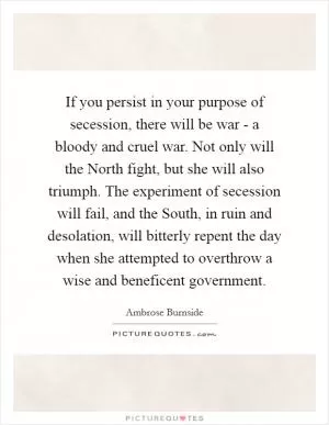 If you persist in your purpose of secession, there will be war - a bloody and cruel war. Not only will the North fight, but she will also triumph. The experiment of secession will fail, and the South, in ruin and desolation, will bitterly repent the day when she attempted to overthrow a wise and beneficent government Picture Quote #1