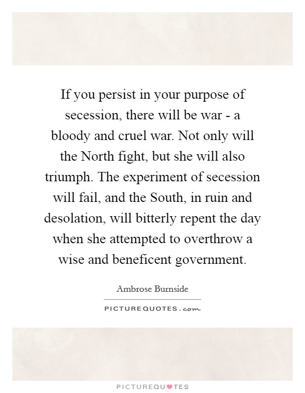If you persist in your purpose of secession, there will be war - a bloody and cruel war. Not only will the North fight, but she will also triumph. The experiment of secession will fail, and the South, in ruin and desolation, will bitterly repent the day when she attempted to overthrow a wise and beneficent government. Picture Quote #1