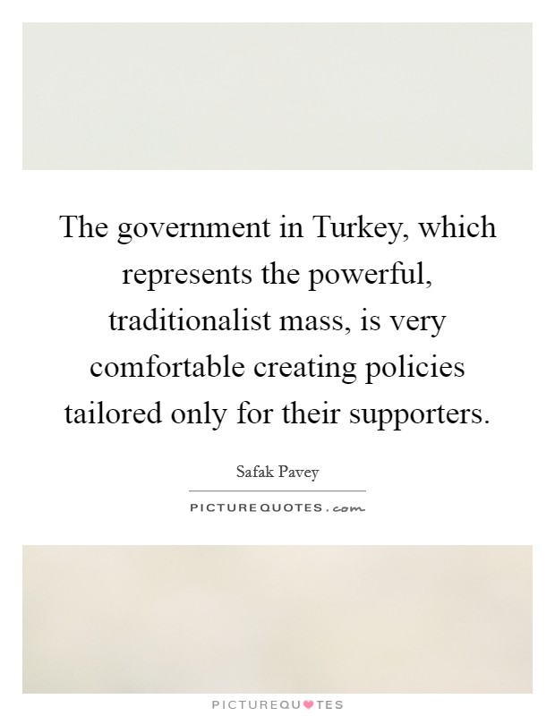 The government in Turkey, which represents the powerful, traditionalist mass, is very comfortable creating policies tailored only for their supporters. Picture Quote #1