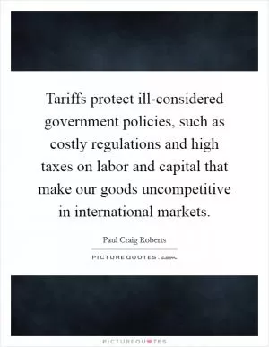 Tariffs protect ill-considered government policies, such as costly regulations and high taxes on labor and capital that make our goods uncompetitive in international markets Picture Quote #1