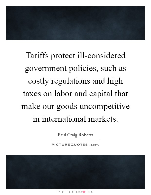 Tariffs protect ill-considered government policies, such as costly regulations and high taxes on labor and capital that make our goods uncompetitive in international markets. Picture Quote #1