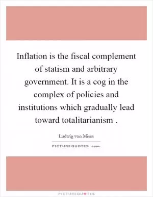 Inflation is the fiscal complement of statism and arbitrary government. It is a cog in the complex of policies and institutions which gradually lead toward totalitarianism  Picture Quote #1