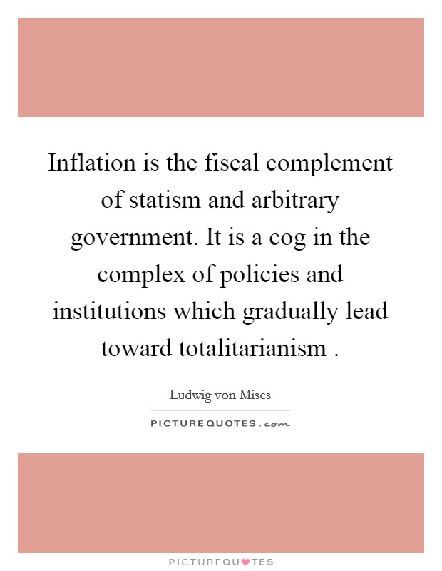 Inflation is the fiscal complement of statism and arbitrary government. It is a cog in the complex of policies and institutions which gradually lead toward totalitarianism . Picture Quote #1