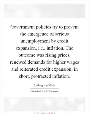 Government policies try to prevent the emergence of serious unemployment by credit expansion, i.e., inflation. The outcome was rising prices, renewed demands for higher wages and reiterated credit expansion; in short, protracted inflation Picture Quote #1