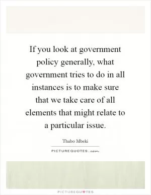 If you look at government policy generally, what government tries to do in all instances is to make sure that we take care of all elements that might relate to a particular issue Picture Quote #1