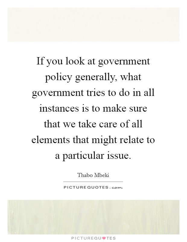 If you look at government policy generally, what government tries to do in all instances is to make sure that we take care of all elements that might relate to a particular issue. Picture Quote #1