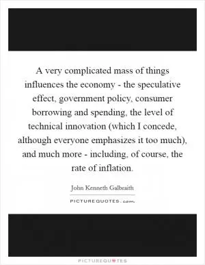 A very complicated mass of things influences the economy - the speculative effect, government policy, consumer borrowing and spending, the level of technical innovation (which I concede, although everyone emphasizes it too much), and much more - including, of course, the rate of inflation Picture Quote #1