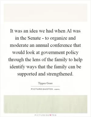 It was an idea we had when Al was in the Senate - to organize and moderate an annual conference that would look at government policy through the lens of the family to help identify ways that the family can be supported and strengthened Picture Quote #1