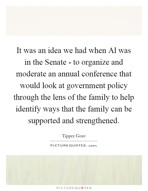 It was an idea we had when Al was in the Senate - to organize and moderate an annual conference that would look at government policy through the lens of the family to help identify ways that the family can be supported and strengthened. Picture Quote #1
