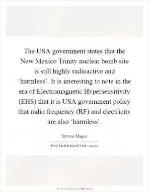 The USA government states that the New Mexico Trinity nuclear bomb site is still highly radioactive and ‘harmless’. It is interesting to note in the era of Electromagnetic Hypersensitivity (EHS) that it is USA government policy that radio frequency (RF) and electricity are also ‘harmless’ Picture Quote #1