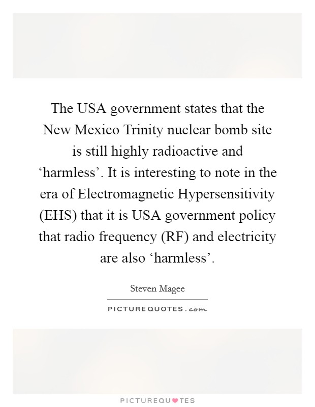 The USA government states that the New Mexico Trinity nuclear bomb site is still highly radioactive and ‘harmless'. It is interesting to note in the era of Electromagnetic Hypersensitivity (EHS) that it is USA government policy that radio frequency (RF) and electricity are also ‘harmless'. Picture Quote #1
