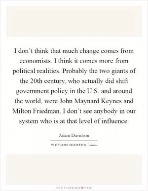 I don’t think that much change comes from economists. I think it comes more from political realities. Probably the two giants of the 20th century, who actually did shift government policy in the U.S. and around the world, were John Maynard Keynes and Milton Friedman. I don’t see anybody in our system who is at that level of influence Picture Quote #1