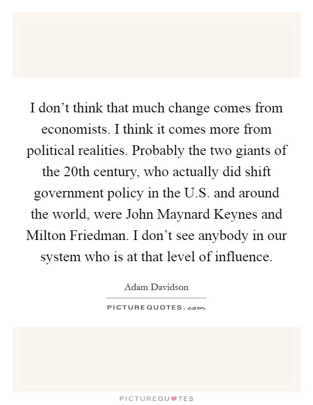 I don't think that much change comes from economists. I think it comes more from political realities. Probably the two giants of the 20th century, who actually did shift government policy in the U.S. and around the world, were John Maynard Keynes and Milton Friedman. I don't see anybody in our system who is at that level of influence. Picture Quote #1