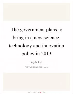 The government plans to bring in a new science, technology and innovation policy in 2013 Picture Quote #1