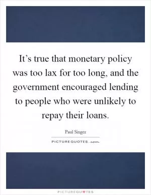 It’s true that monetary policy was too lax for too long, and the government encouraged lending to people who were unlikely to repay their loans Picture Quote #1