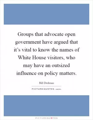 Groups that advocate open government have argued that it’s vital to know the names of White House visitors, who may have an outsized influence on policy matters Picture Quote #1