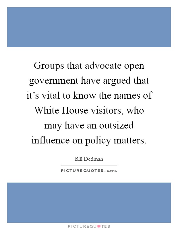 Groups that advocate open government have argued that it's vital to know the names of White House visitors, who may have an outsized influence on policy matters. Picture Quote #1