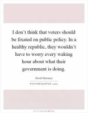 I don’t think that voters should be fixated on public policy. In a healthy republic, they wouldn’t have to worry every waking hour about what their government is doing Picture Quote #1