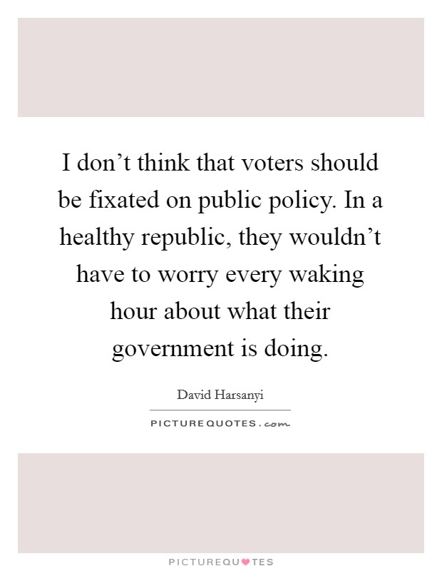 I don't think that voters should be fixated on public policy. In a healthy republic, they wouldn't have to worry every waking hour about what their government is doing. Picture Quote #1