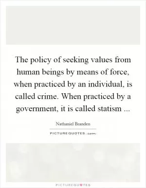 The policy of seeking values from human beings by means of force, when practiced by an individual, is called crime. When practiced by a government, it is called statism  Picture Quote #1