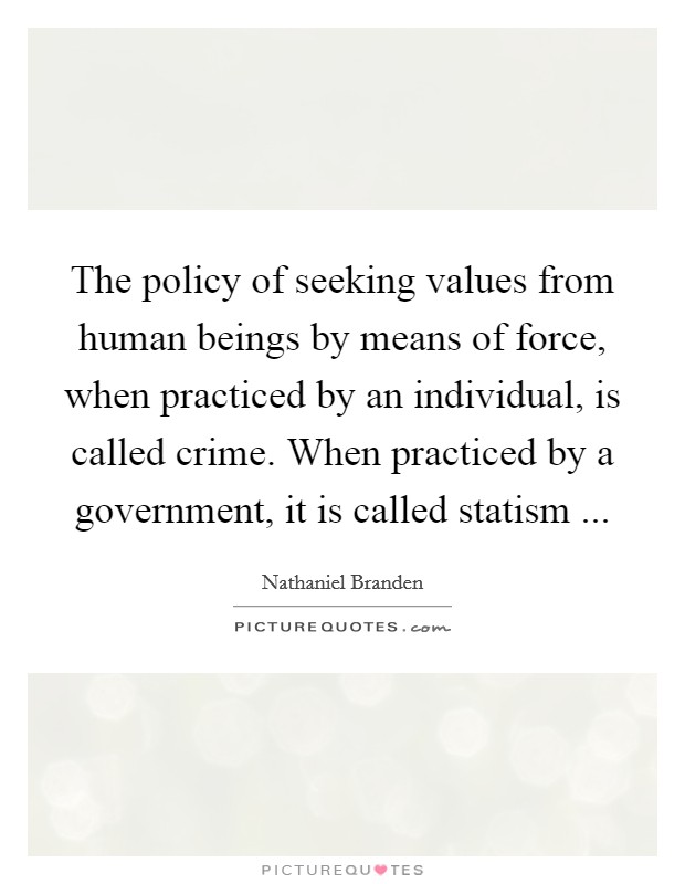 The policy of seeking values from human beings by means of force, when practiced by an individual, is called crime. When practiced by a government, it is called statism ... Picture Quote #1