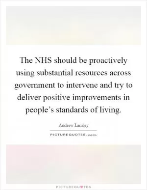 The NHS should be proactively using substantial resources across government to intervene and try to deliver positive improvements in people’s standards of living Picture Quote #1