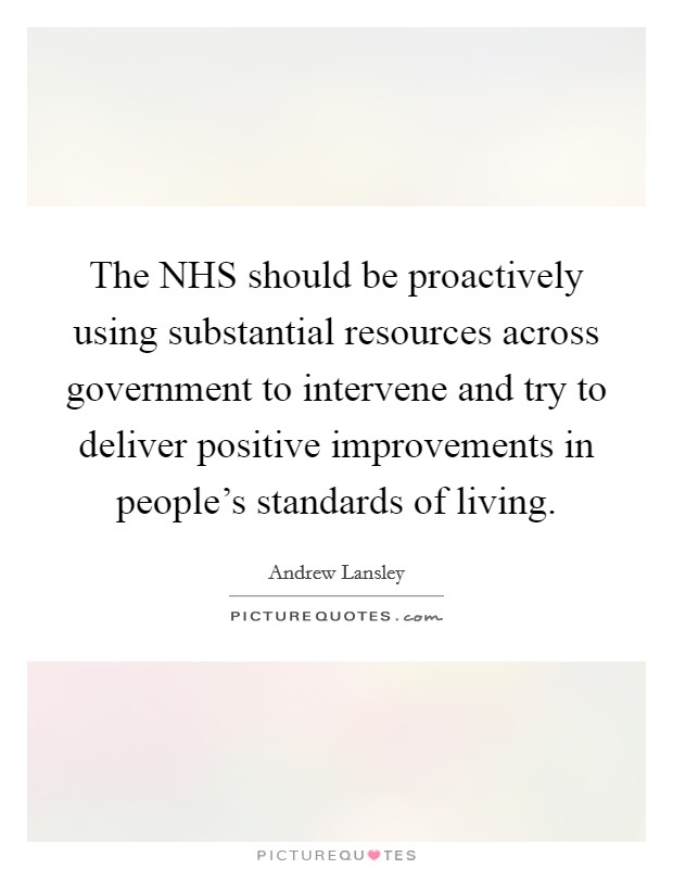 The NHS should be proactively using substantial resources across government to intervene and try to deliver positive improvements in people's standards of living. Picture Quote #1