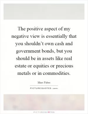 The positive aspect of my negative view is essentially that you shouldn’t own cash and government bonds, but you should be in assets like real estate or equities or precious metals or in commodities Picture Quote #1