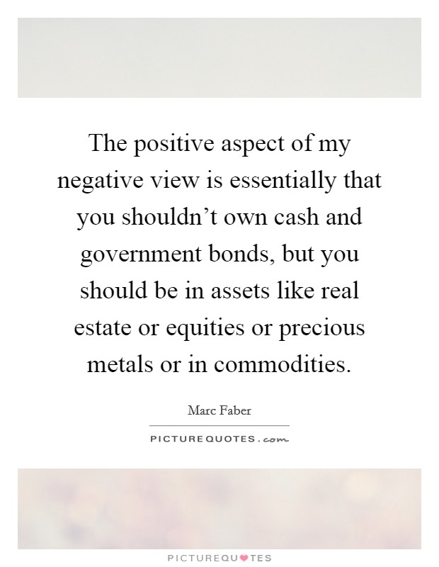 The positive aspect of my negative view is essentially that you shouldn't own cash and government bonds, but you should be in assets like real estate or equities or precious metals or in commodities. Picture Quote #1
