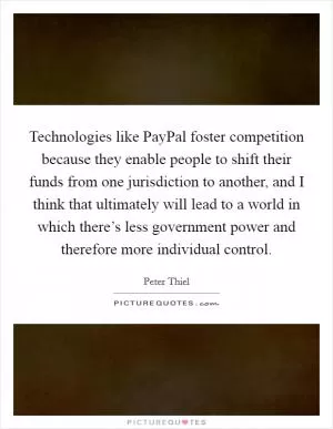 Technologies like PayPal foster competition because they enable people to shift their funds from one jurisdiction to another, and I think that ultimately will lead to a world in which there’s less government power and therefore more individual control Picture Quote #1