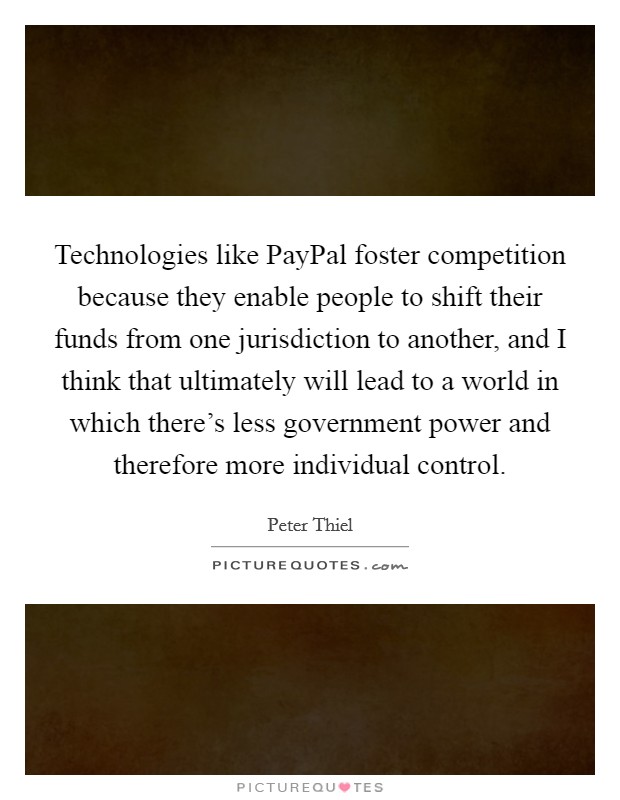 Technologies like PayPal foster competition because they enable people to shift their funds from one jurisdiction to another, and I think that ultimately will lead to a world in which there's less government power and therefore more individual control. Picture Quote #1