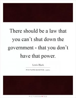 There should be a law that you can’t shut down the government - that you don’t have that power Picture Quote #1