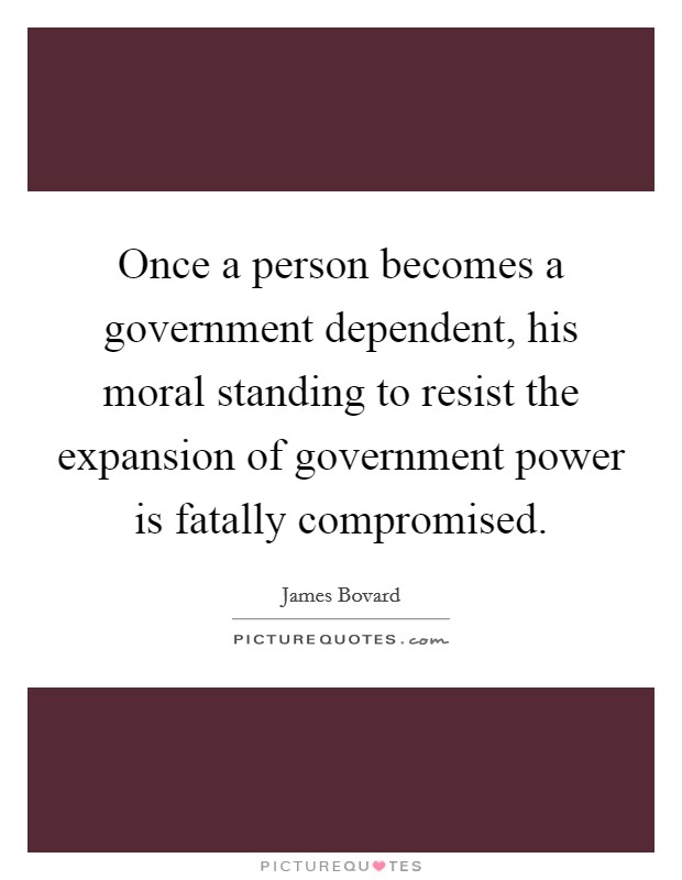 Once a person becomes a government dependent, his moral standing to resist the expansion of government power is fatally compromised. Picture Quote #1