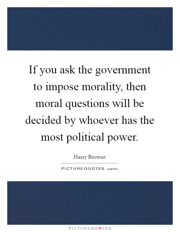 If you ask the government to impose morality, then moral questions will be decided by whoever has the most political power. Picture Quote #1