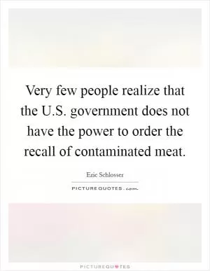 Very few people realize that the U.S. government does not have the power to order the recall of contaminated meat Picture Quote #1