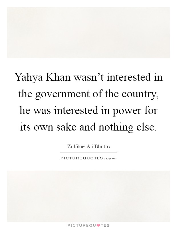 Yahya Khan wasn't interested in the government of the country, he was interested in power for its own sake and nothing else. Picture Quote #1
