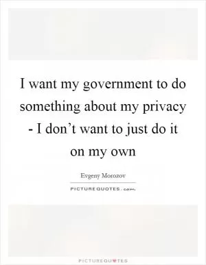 I want my government to do something about my privacy - I don’t want to just do it on my own Picture Quote #1