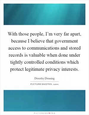 With those people, I’m very far apart, because I believe that government access to communications and stored records is valuable when done under tightly controlled conditions which protect legitimate privacy interests Picture Quote #1