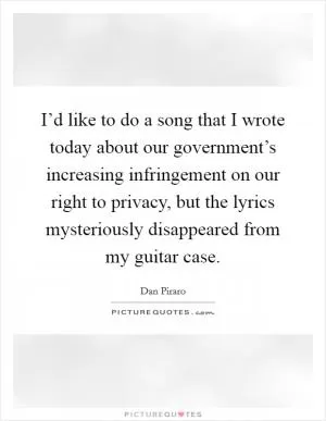 I’d like to do a song that I wrote today about our government’s increasing infringement on our right to privacy, but the lyrics mysteriously disappeared from my guitar case Picture Quote #1