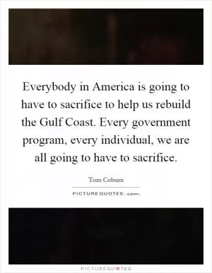 Everybody in America is going to have to sacrifice to help us rebuild the Gulf Coast. Every government program, every individual, we are all going to have to sacrifice Picture Quote #1