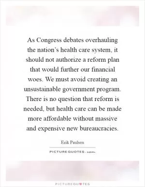 As Congress debates overhauling the nation’s health care system, it should not authorize a reform plan that would further our financial woes. We must avoid creating an unsustainable government program. There is no question that reform is needed, but health care can be made more affordable without massive and expensive new bureaucracies Picture Quote #1