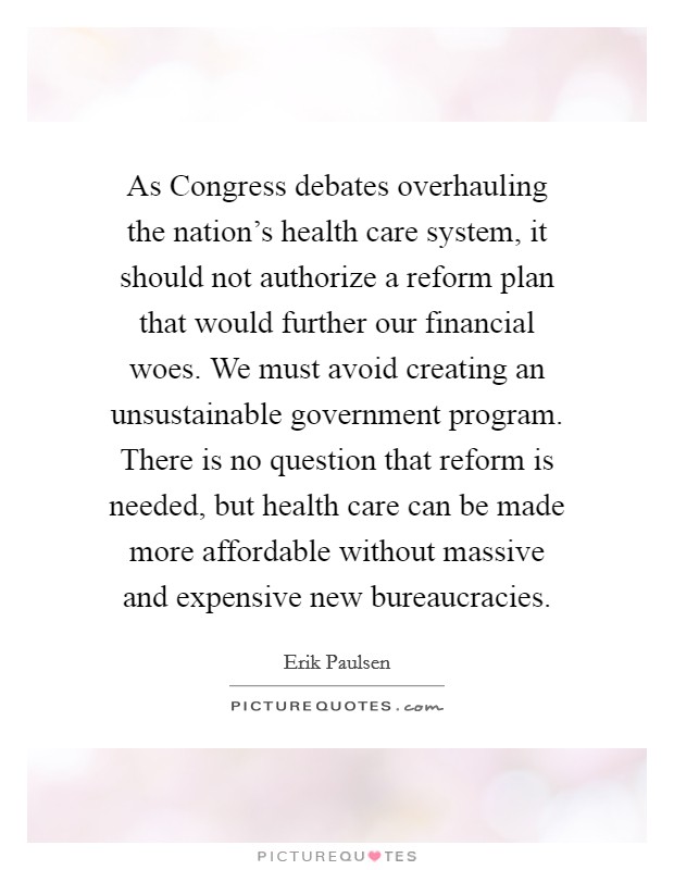 As Congress debates overhauling the nation's health care system, it should not authorize a reform plan that would further our financial woes. We must avoid creating an unsustainable government program. There is no question that reform is needed, but health care can be made more affordable without massive and expensive new bureaucracies. Picture Quote #1