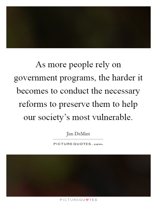 As more people rely on government programs, the harder it becomes to conduct the necessary reforms to preserve them to help our society's most vulnerable. Picture Quote #1