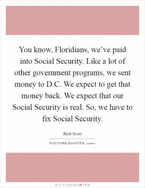 You know, Floridians, we’ve paid into Social Security. Like a lot of other government programs, we sent money to D.C. We expect to get that money back. We expect that our Social Security is real. So, we have to fix Social Security Picture Quote #1